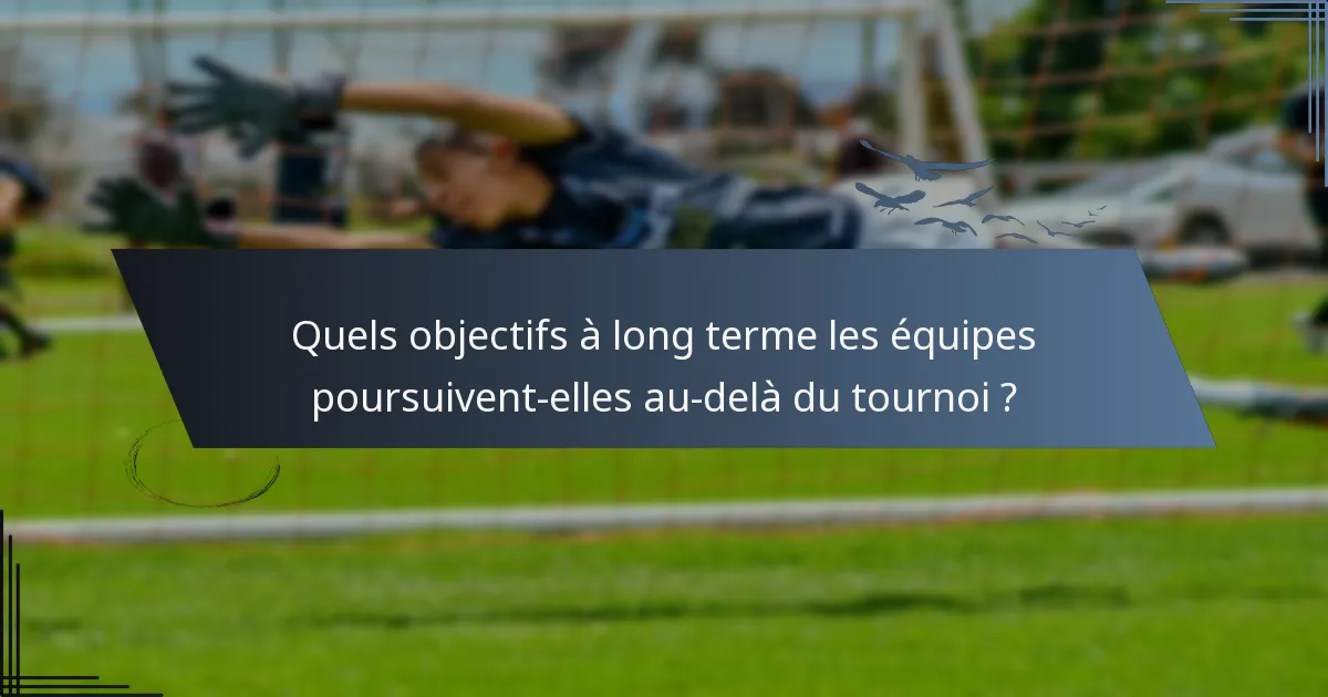 Quels objectifs à long terme les équipes poursuivent-elles au-delà du tournoi ?